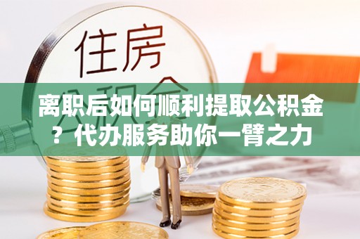 和田离职后如何顺利提取公积金？代办服务助你一臂之力