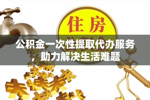 和田公积金一次性提取代办服务，助力解决生活难题