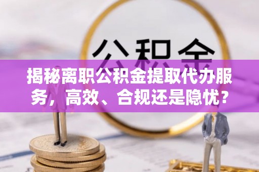 和田揭秘离职公积金提取代办服务，高效、合规还是隐忧？
