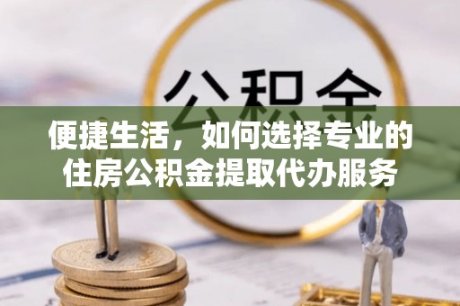 和田便捷生活，如何选择专业的住房公积金提取代办服务
