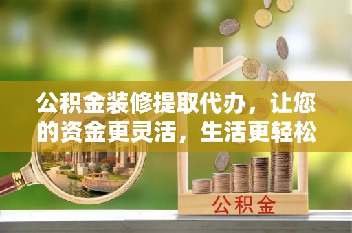 和田公积金装修提取代办，让您的资金更灵活，生活更轻松
