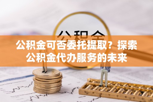 和田公积金可否委托提取？探索公积金代办服务的未来
