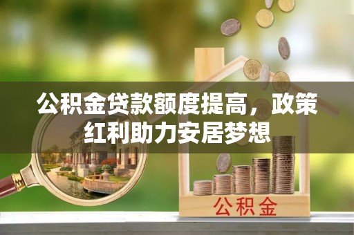 和田公积金贷款额度提高，政策红利助力安居梦想
